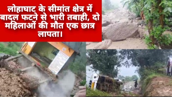 लोहाघाट के सीमांत क्षेत्र में बादल फटने से भारी तबाही, दो महिलाओं की मौत एक छात्र लापता।